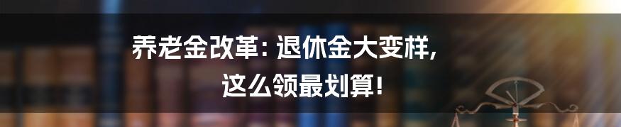 养老金改革: 退休金大变样, 这么领最划算!