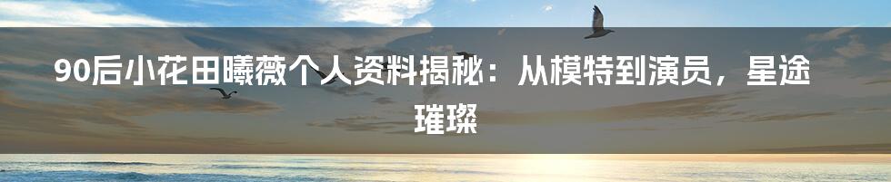 90后小花田曦薇个人资料揭秘：从模特到演员，星途璀璨