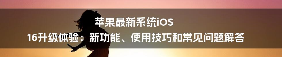 苹果最新系统iOS 16升级体验：新功能、使用技巧和常见问题解答