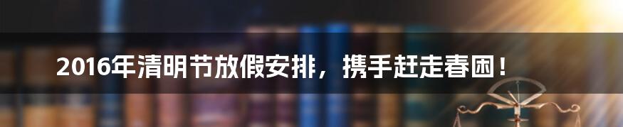 2016年清明节放假安排，携手赶走春困！