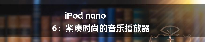 iPod nano 6：紧凑时尚的音乐播放器