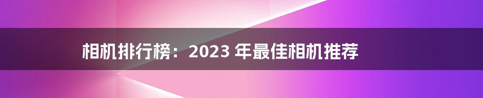 相机排行榜：2023 年最佳相机推荐