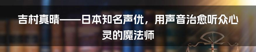 吉村真晴——日本知名声优，用声音治愈听众心灵的魔法师