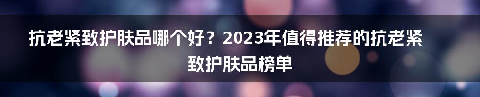 抗老紧致护肤品哪个好？2023年值得推荐的抗老紧致护肤品榜单