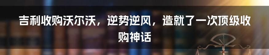 吉利收购沃尔沃，逆势逆风，造就了一次顶级收购神话