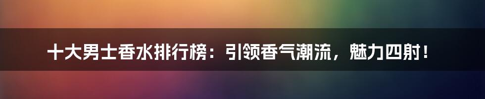 十大男士香水排行榜：引领香气潮流，魅力四射！