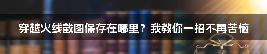 穿越火线截图保存在哪里？我教你一招不再苦恼