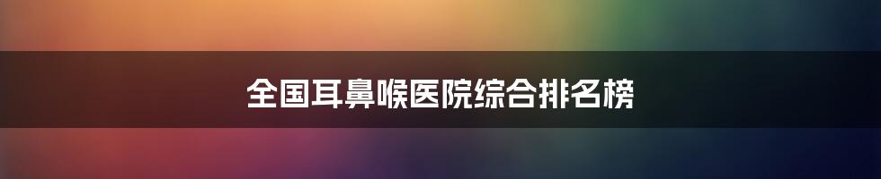 全国耳鼻喉医院综合排名榜