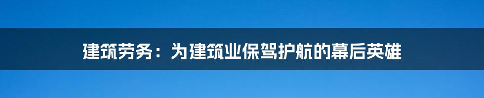 建筑劳务：为建筑业保驾护航的幕后英雄