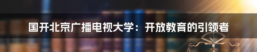 国开北京广播电视大学：开放教育的引领者