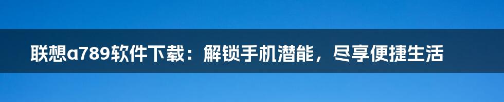 联想a789软件下载：解锁手机潜能，尽享便捷生活