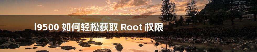 i9500 如何轻松获取 Root 权限