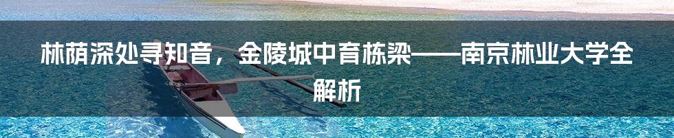 林荫深处寻知音，金陵城中育栋梁——南京林业大学全解析