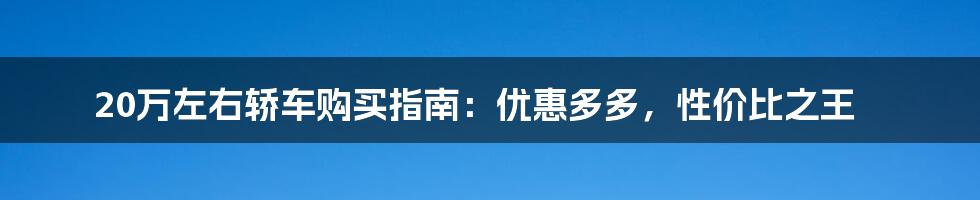 20万左右轿车购买指南：优惠多多，性价比之王