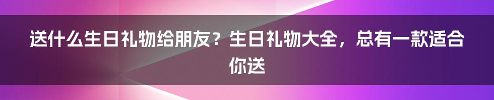 送什么生日礼物给朋友？生日礼物大全，总有一款适合你送