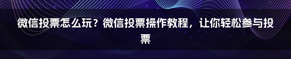 微信投票怎么玩？微信投票操作教程，让你轻松参与投票