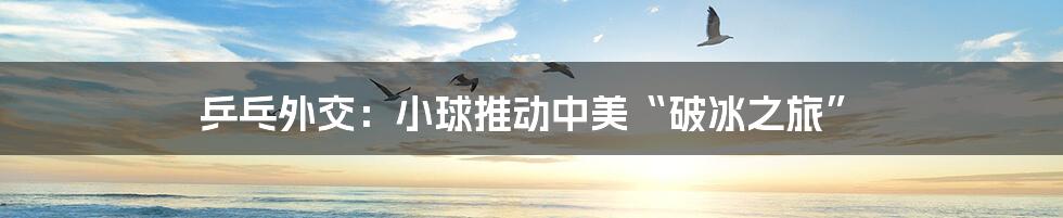 乒乓外交：小球推动中美“破冰之旅”