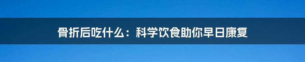 骨折后吃什么：科学饮食助你早日康复