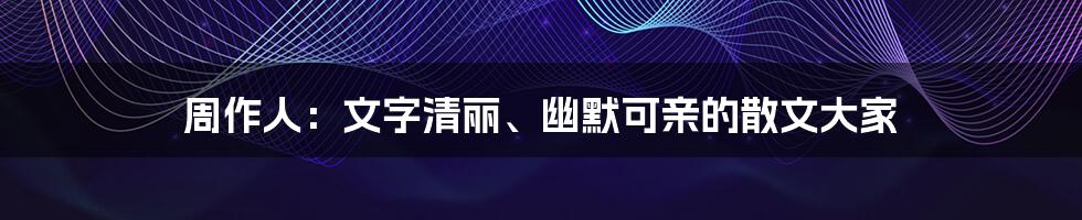 周作人：文字清丽、幽默可亲的散文大家