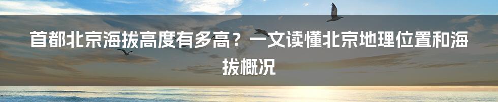 首都北京海拔高度有多高？一文读懂北京地理位置和海拔概况