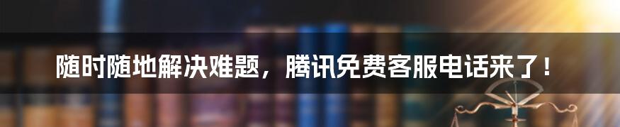 随时随地解决难题，腾讯免费客服电话来了！