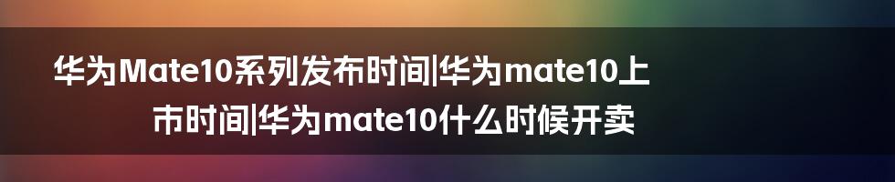 华为Mate10系列发布时间|华为mate10上市时间|华为mate10什么时候开卖