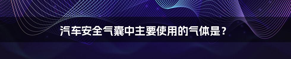 汽车安全气囊中主要使用的气体是？