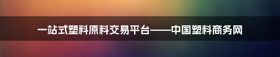 一站式塑料原料交易平台——中国塑料商务网