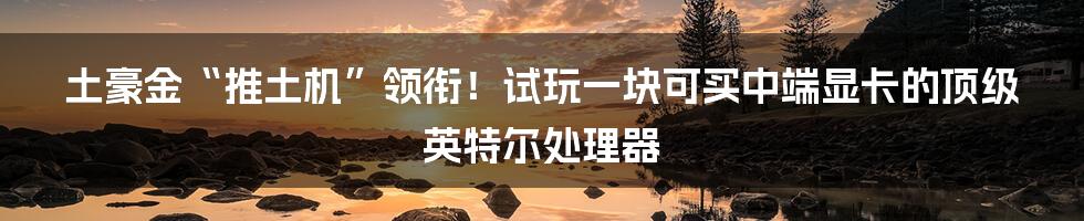 土豪金“推土机”领衔！试玩一块可买中端显卡的顶级英特尔处理器