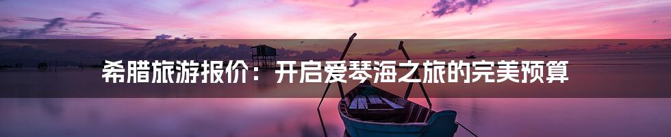 希腊旅游报价：开启爱琴海之旅的完美预算