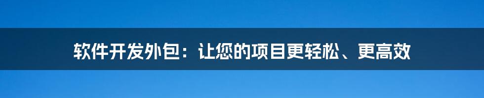 软件开发外包：让您的项目更轻松、更高效