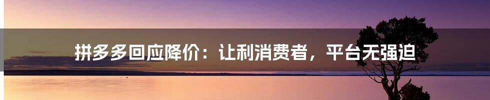 拼多多回应降价：让利消费者，平台无强迫