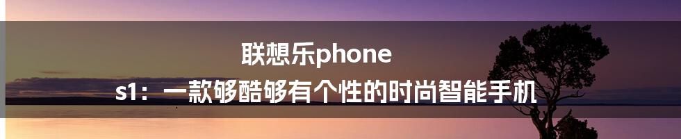 联想乐phone s1：一款够酷够有个性的时尚智能手机