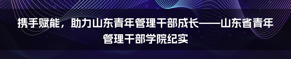 携手赋能，助力山东青年管理干部成长——山东省青年管理干部学院纪实