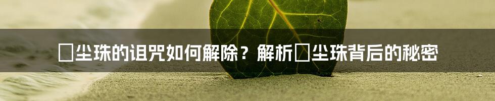 雮尘珠的诅咒如何解除？解析雮尘珠背后的秘密