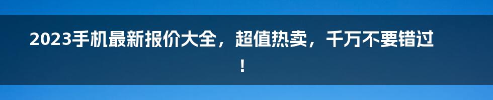 2023手机最新报价大全，超值热卖，千万不要错过！