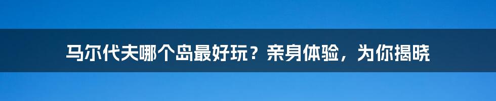 马尔代夫哪个岛最好玩？亲身体验，为你揭晓