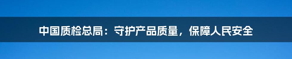 中国质检总局：守护产品质量，保障人民安全