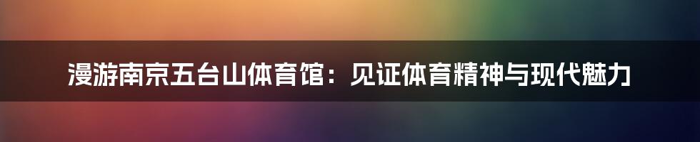 漫游南京五台山体育馆：见证体育精神与现代魅力