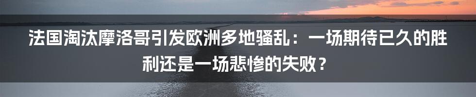 法国淘汰摩洛哥引发欧洲多地骚乱：一场期待已久的胜利还是一场悲惨的失败？