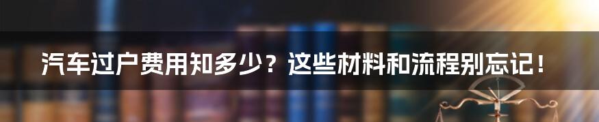 汽车过户费用知多少？这些材料和流程别忘记！