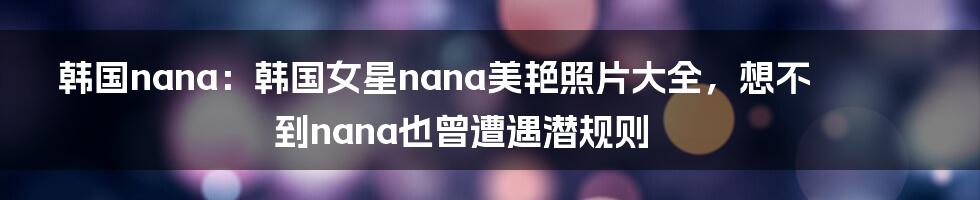 韩国nana：韩国女星nana美艳照片大全，想不到nana也曾遭遇潜规则