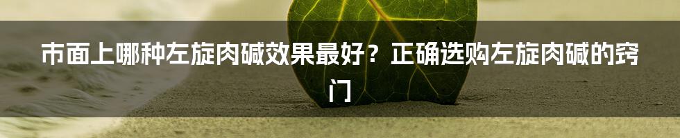 市面上哪种左旋肉碱效果最好？正确选购左旋肉碱的窍门