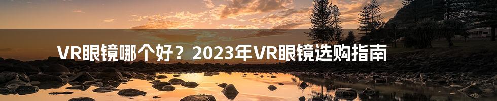 VR眼镜哪个好？2023年VR眼镜选购指南