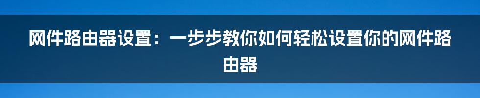 网件路由器设置：一步步教你如何轻松设置你的网件路由器