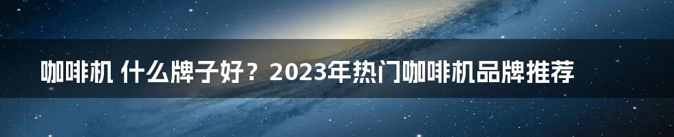 咖啡机 什么牌子好？2023年热门咖啡机品牌推荐