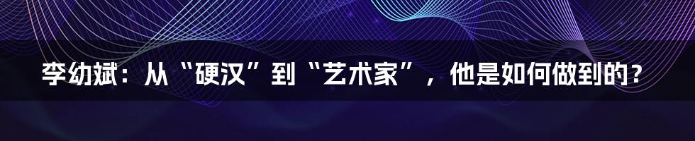 李幼斌：从“硬汉”到“艺术家”，他是如何做到的？