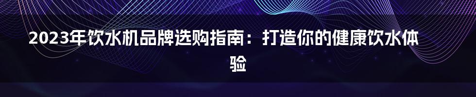 2023年饮水机品牌选购指南：打造你的健康饮水体验