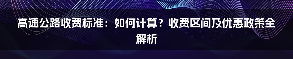 高速公路收费标准：如何计算？收费区间及优惠政策全解析