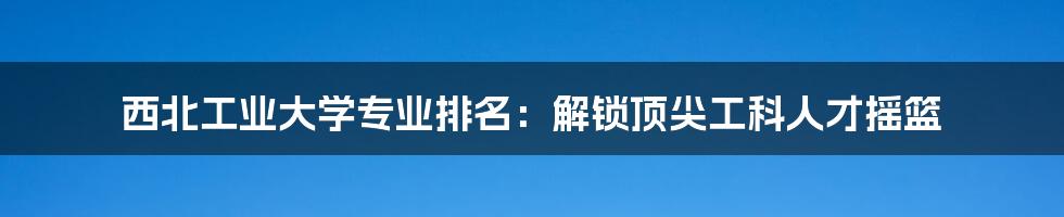 西北工业大学专业排名：解锁顶尖工科人才摇篮